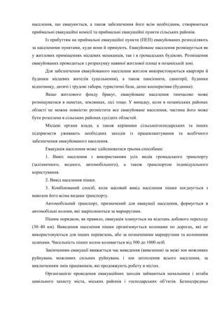 населення, що евакуюється, а також забезпечення його всім необхідним, створюються
приймальні евакуаційні комісії та приймальні евакуаційні пункти сільських районів.
Із прибуттям на приймальні евакуаційні пункти (ПЕП) евакуйованих розподіляють
за населеними пунктами, куди вони й прямують. Евакуйоване населення розміщується як
у житлових приміщеннях місцевих мешканців, так і в громадських будівлях. Розміщення
евакуйованих проводиться з розрахунку наявної житлової площі в позаміській зоні.
Для забезпечення евакуйованого населення житлом використовуються квартири й
будинки місцевих жителів (ущільнення), а також пансіонати, санаторії, будинки
відпочинку, дитячі і трудові табори, туристичні бази, дачні кооперативи (будинки).
Якщо житлового фонду бракує, евакуйоване населення тимчасово може
розміщуватися в наметах, землянках, лісі тощо. У випадку, коли в позаміських районах
області не можна повністю розмістити все евакуйоване населення, частина його може
бути розселена в сільських районах сусідніх областей.
Місцеві органи влади, а також керівники сільськогосподарських та інших
підприємств уживають необхідних заходів із працевлаштування та всебічного
забезпечення евакуйованого населення.
Евакуація населення може здійснюватися трьома способами:
1. Вивіз населення з використанням усіх видів громадського транспорту
(залізничного, водного, автомобільного), а також транспортом індивідуального
користування.
2. Вивід населення пішки.
3. Комбінований спосіб, коли масовий вивід населення пішки поєднується з
вивозом його всіма видами транспорту.
Автомобільний транспорт, призначений для евакуації населення, формується в
автомобільні колони, які закріплюються за маршрутами.
Пішим порядком, як правило, евакуація планується на відстань добового переходу
(30–40 км). Виведення населення пішки організовується колонами по дорогах, які не
використовуються для інших перевезень, або за позначеними маршрутами та колонними
шляхами. Чисельність піших колон коливається від 500 до 1000 осіб.
Закінченням евакуації вважається час виведення (вивезення) за межі зон можливих
руйнувань можливих сильних руйнувань і зон затоплення всього населення, за
виключенням змін працівників, які продовжують роботу в містах.
Організацією проведення евакуаційних заходів займаються начальники і штаби
цивільного захисту міста, міських районів і господарських об’єктів. Безпосередньо
 