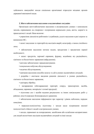 здійснюють евакуаційні заходи спеціально організовані підрозділи місцевих органів
державної виконавчої влади.
2. Життєзабезпечення населення в надзвичайних ситуаціях
Організація життєзабезпечення населення в екстремальних умовах є комплексом
заходів, спрямованих на створення і підтримання нормальних умов, життя, здоров’я та
працездатності людей. Вона включає:
• управління діяльністю робітників і службовців, усього населення в разі загрози та
виникненні НС;
• захист населення та територій від наслідків аварій, катастроф, а також стихійного
лиха;
• забезпечення населення питною водою, продуктами і предметами першої
необхідності;
• захист продуктів, харчової сировини, фуражу, водоймищ від радіаційного,
хімічного та біологічного зараження (забруднення);
• житлове забезпечення і працевлаштування;
• комунально-побутове обслуговування;
• медичне обслуговування;
• навчання населення способів захисту та дій в умовах надзвичайних ситуацій;
• розробка і своєчасне введення режимів діяльності в умовах радіаційного,
хімічного та біологічного зараження;
• санітарну обробку;
• знезараження (обеззараження) території, споруд, транспортних засобів,
обладнання, сировини, матеріалів і готової продукції;
• підготовка сил і засобів ведення рятувальних та інших невідкладних робіт у
районах лиха й осередках безпосереднього ураження;
• забезпечення населення інформацією про характер і рівень небезпеки, порядок
поведінки;
• морально-психологічну підготовку і заходи щодо підтримання високої
психологічної стійкості людей в екстремальних умовах;
• заходи, спрямовані на попередження, запобігання або ослаблення несприятливих
для людей екологічних наслідків надзвичайних ситуацій та інші заходи.
 