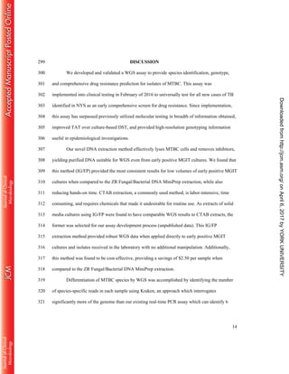 14
DISCUSSION299
We developed and validated a WGS assay to provide species identification, genotype,300
and comprehensive drug resistance prediction for isolates of MTBC. This assay was301
implemented into clinical testing in February of 2016 to universally test for all new cases of TB302
identified in NYS as an early comprehensive screen for drug resistance. Since implementation,303
this assay has surpassed previously utilized molecular testing in breadth of information obtained,304
improved TAT over culture-based DST, and provided high-resolution genotyping information305
useful in epidemiological investigations.306
Our novel DNA extraction method effectively lyses MTBC cells and removes inhibitors,307
yielding purified DNA suitable for WGS even from early positive MGIT cultures. We found that308
this method (IG/FP) provided the most consistent results for low volumes of early positive MGIT309
cultures when compared to the ZR Fungal/Bacterial DNA MiniPrep extraction, while also310
reducing hands-on time. CTAB extraction, a commonly used method, is labor-intensive, time311
consuming, and requires chemicals that made it undesirable for routine use. As extracts of solid312
media cultures using IG/FP were found to have comparable WGS results to CTAB extracts, the313
former was selected for our assay development process (unpublished data). This IG/FP314
extraction method provided robust WGS data when applied directly to early positive MGIT315
cultures and isolates received in the laboratory with no additional manipulation. Additionally,316
this method was found to be cost-effective, providing a savings of $2.50 per sample when317
compared to the ZR Fungal/Bacterial DNA MiniPrep extraction.318
Differentiation of MTBC species by WGS was accomplished by identifying the number319
of species-specific reads in each sample using Kraken, an approach which interrogates320
significantly more of the genome than our existing real-time PCR assay which can identify 6321
onApril6,2017byYORKUNIVERSITYhttp://jcm.asm.org/Downloadedfrom
 