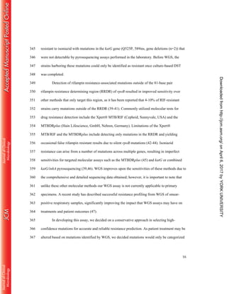 16
resistant to isoniazid with mutations in the katG gene (Q525P, 589ins, gene deletions (n=2)) that345
were not detectable by pyrosequencing assays performed in the laboratory. Before WGS, the346
strains harboring these mutations could only be identified as resistant once culture-based DST347
was completed.348
Detection of rifampin resistance-associated mutations outside of the 81-base pair349
rifampin resistance determining region (RRDR) of rpoB resulted in improved sensitivity over350
other methods that only target this region, as it has been reported that 4-10% of RIF-resistant351
strains carry mutations outside of the RRDR (39-41). Commonly utilized molecular tests for352
drug resistance detection include the Xpert® MTB/RIF (Cepheid, Sunnyvale, USA) and the353
MTBDRplus (Hain Lifescience, GmbH, Nehren, Germany). Limitations of the Xpert®354
MTB/RIF and the MTBDRplus include detecting only mutations in the RRDR and yielding355
occasional false rifampin resistant results due to silent rpoB mutations (42-44). Isoniazid356
resistance can arise from a number of mutations across multiple genes, resulting in imperfect357
sensitivities for targeted molecular assays such as the MTBDRplus (45) and katG or combined358
katG/inhA pyrosequencing (39,46). WGS improves upon the sensitivities of these methods due to359
the comprehensive and detailed sequencing data obtained; however, it is important to note that360
unlike these other molecular methods our WGS assay is not currently applicable to primary361
specimens. A recent study has described successful resistance profiling from WGS of smear-362
positive respiratory samples, significantly improving the impact that WGS assays may have on363
treatments and patient outcomes (47).364
In developing this assay, we decided on a conservative approach in selecting high-365
confidence mutations for accurate and reliable resistance prediction. As patient treatment may be366
altered based on mutations identified by WGS, we decided mutations would only be categorized367
onApril6,2017byYORKUNIVERSITYhttp://jcm.asm.org/Downloadedfrom
 