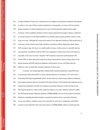 17
as high-confidence if they met a minimum level of support as described in materials and methods368
to achieve a low rate of false resistance prediction. Consequently, our assay will not currently369
predict resistance in strains harboring rare or less well-documented mutations that confer370
resistance. These candidate mutations will be closely tracked until enough evidence is obtained371
to warrant inclusion on the high-confidence list, thereby improving the predictive power of this372
assay over time. Although the conservative nature of our approach minimizes false predictions of373
resistance, strains found to have high confidence mutations without displaying culture-based374
DST resistance may still occur in a small number of cases. In these cases it is possible that the375
concentrations of antibiotic used for DST were inadequate to detect lower levels of resistance,376
especially in the case of certain “disputed” RIF-resistance associated rpoB mutations (48).377
Further DST on these specimens using lower drug concentrations, repeat testing, and/or more378
paired mutation and DST data from databases and literature reviews will help refine the379
predictive value of molecular resistance detection in these cases.380
Currently, our testing algorithm includes both resistance predictions using WGS and381
conventional culture-based DST to ensure optimal detection of resistance in M. tuberculosis.382
Collecting WGS data longitudinally allows for the discovery of previously unknown mutations383
and mutation patterns that are associated with drug resistance. Our bioinformatics pipeline can be384
refined and expanded to include new resistance-associated mutations as they are discovered,385
allowing the predictive values of this method to improve over time. Publicly released in 2008,386
the TB Drug Resistance Mutation Database (TBDReaMDB) was one of the earliest centralized387
databases compiling potential resistance associated mutations from a systematic literature388
review, providing a valuable resource for molecular M. tuberculosis diagnostics and further389
research in this field (49). Since the initial release of TBDReaMDB, efforts to build upon this390
onApril6,2017byYORKUNIVERSITYhttp://jcm.asm.org/Downloadedfrom
 