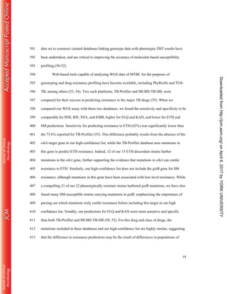 18
data set to construct curated databases linking genotype data with phenotypic DST results have391
been undertaken, and are critical to improving the accuracy of molecular based susceptibility392
profiling (50-52).393
Web-based tools capable of analyzing WGS data of MTBC for the purposes of394
genotyping and drug resistance profiling have become available, including PhyResSe and TGS-395
TB, among others (53, 54). Two such platforms, TB-Profiler and MUBII-TB-DB, were396
compared for their success at predicting resistance to the major TB drugs (55). When we397
compared our WGS assay with these two databases, we found the sensitivity and specificity to be398
comparable for INH, RIF, PZA, and EMB, higher for FLQ and KAN, and lower for ETH and399
SM predictions. Sensitivity for predicting resistance to ETH (62%) was significantly lower than400
the 73.6% reported for TB-Profiler (55). This difference probably results from the absence of the401
ethA target gene in our high-confidence list, while the TB-Profiler database uses mutations in402
this gene to predict ETH resistance. Indeed, 12 of our 15 ETH discordant strains harbor403
mutations in the ethA gene, further supporting the evidence that mutations in ethA can confer404
resistance to ETH. Similarly, our high-confidence list does not include the gidB gene for SM405
resistance, although mutations in this gene have been associated with low-level resistance. While406
a compelling 21 of our 22 phenotypically resistant strains harbored gidB mutations, we have also407
found many SM-susceptible strains carrying mutations in gidB, emphasizing the importance of408
parsing out which mutations truly confer resistance before including this target in our high409
confidence list. Notably, our predictions for FLQ and KAN were more sensitive and specific410
than both TB-Profiler and MUBII-TB-DB (50, 55). For this drug and class of drugs, the411
mutations included in these databases and our high-confidence list are highly similar, suggesting412
that the difference in resistance predictions may be the result of differences in populations of413
onApril6,2017byYORKUNIVERSITYhttp://jcm.asm.org/Downloadedfrom
 