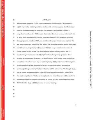 2
ABSTRACT22
Whole-genome sequencing (WGS) is a newer alternative for tuberculosis (TB) diagnostics,23
capable of providing rapid drug resistance profiles while performing species identification and24
capturing the data necessary for genotyping. Our laboratory developed and validated a25
comprehensive and sensitive WGS assay to characterize Mycobacterium tuberculosis and other26
M. tuberculosis complex (MTBC) strains, comprised of a novel DNA extraction, optimized27
library preparation, paired-end WGS, and an in-house developed bioinformatics pipeline. This28
new assay was assessed using 608 MTBC isolates, 146 during the validation portion of this study29
and 462 received prospectively. In February of 2016 this assay was implemented to test all30
clinical cases of MTBC in New York State including isolates and early positive BACTEC31
mycobacteria growth indicator tube (MGIT) 960 cultures from primary specimens. Since32
inception we have assessed the accuracy of identification of MTBC strains to the species level,33
concordance with culture-based drug susceptibility testing (DST), and turnaround time. Species34
identification by WGS was determined to be 99% accurate. Concordance between drug35
resistance profiles generated by WGS and culture-based DST methods was 96% for eight drugs,36
with an average resistance-predictive value of 93% and susceptible-predictive value of 96%.37
This single comprehensive WGS assay has replaced seven molecular assays and has resulted in38
resistance profiles being reported to physicians an average of 9 days sooner than culture-based39
DST for first-line drugs and 32 days sooner for second-line drugs.40
41
42
43
44
onApril6,2017byYORKUNIVERSITYhttp://jcm.asm.org/Downloadedfrom
 