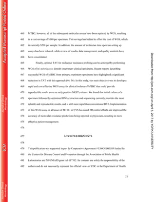 21
MTBC; however, all of the subsequent molecular assays have been replaced by WGS, resulting460
in a cost savings of $140 per specimen. This savings has helped to offset the cost of WGS, which461
is currently $200 per sample. In addition, the amount of technician time spent on setting up462
assays has been reduced, while review of results, data management, and quality controls have463
been consolidated.464
Finally, optimal TAT for molecular resistance profiling can be achieved by performing465
WGS of M. tuberculosis directly on primary clinical specimens. Recent reports describing466
successful WGS of MTBC from primary respiratory specimens have highlighted a significant467
reduction in TAT with this approach (46, 56). In this study, our main objective was to develop a468
rapid and cost-effective WGS assay for clinical isolates of MTBC that could provide469
reproducible results even on early positive MGIT cultures. We found that initial culture of a470
specimen followed by optimized DNA extraction and sequencing currently provides the most471
reliable and reproducible results, and is still more rapid than conventional DST. Implementation472
of this WGS assay on all cases of MTBC in NYS has aided TB control efforts and improved the473
accuracy of molecular resistance predictions being reported to physicians, resulting in more474
effective patient management.475
476
ACKNOWLEDGMENTS477
478
This publication was supported in part by Cooperative Agreement # U60OE000103 funded by479
the Centers for Disease Control and Prevention through the Association of Public Health480
Laboratories and NIH/NIAID grant AI-117312. Its contents are solely the responsibility of the481
authors and do not necessarily represent the official views of CDC or the Department of Health482
onApril6,2017byYORKUNIVERSITYhttp://jcm.asm.org/Downloadedfrom
 