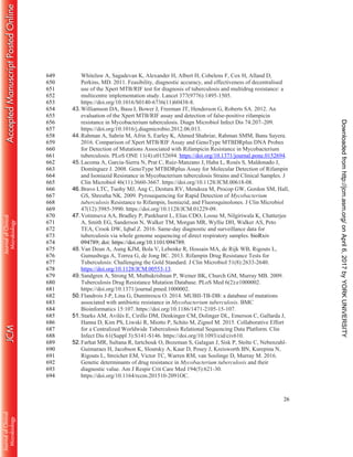 26
Whitelaw A, Sagadevan K, Alexander H, Albert H, Cobelens F, Cox H, Alland D,649
Perkins, MD. 2011. Feasibility, diagnostic accuracy, and effectiveness of decentralised650
use of the Xpert MTB/RIF test for diagnosis of tuberculosis and multidrug resistance: a651
multicentre implementation study. Lancet 377(9776):1495-1505.652
https://doi.org/10.1016/S0140-6736(11)60438-8.653
43.Williamson DA, Basu I, Bower J, Freeman JT, Henderson G, Roberts SA. 2012. An654
evaluation of the Xpert MTB/RIF assay and detection of false-positive rifampicin655
resistance in Mycobacterium tuberculosis. Diagn Microbiol Infect Dis 74:207–209.656
https://doi.org/10.1016/j.diagmicrobio.2012.06.013.657
44.Rahman A, Sahrin M, Afrin S, Earley K, Ahmed Shahriar, Rahman SMM, Banu Sayera.658
2016. Comparison of Xpert MTB/RIF Assay and GenoType MTBDRplus DNA Probes659
for Detection of Mutations Associated with Rifampicin Resistance in Mycobacterium660
tuberculosis. PLoS ONE 11(4):e0152694. https://doi.org/10.1371/journal.pone.0152694.661
45.Lacoma A, Garcia-Sierra N, Prat C, Ruiz-Manzano J, Haba L, Rosés S, Maldonado J,662
Domínguez J. 2008. GenoType MTBDRplus Assay for Molecular Detection of Rifampin663
and Isoniazid Resistance in Mycobacterium tuberculosis Strains and Clinical Samples. J664
Clin Microbiol 46(11):3660-3667. https://doi.org/10.1128/JCM.00618-08.665
46.Bravo LTC, Tuohy MJ, Ang C, Destura RV, Mendoza M, Procop GW, Gordon SM, Hall,666
GS, Shrestha NK. 2009. Pyrosequencing for Rapid Detection of Mycobacterium667
tuberculosis Resistance to Rifampin, Isoniazid, and Fluoroquinolones. J Clin Microbiol668
47(12):3985-3990. https://doi.org/10.1128/JCM.01229-09.669
47.Votintseva AA, Bradley P, Pankhurst L, Elias CDO, Loose M, Nilgiriwala K, Chatterjee670
A, Smith EG, Sanderson N, Walker TM, Morgan MR, Wyllie DH, Walker AS, Peto671
TEA, Crook DW, Iqbal Z. 2016. Same-day diagnostic and surveillance data for672
tuberculosis via whole genome sequencing of direct respiratory samples. bioRxiv673
094789; doi: https://doi.org/10.1101/094789.674
48.Van Deun A, Aung KJM, Bola V, Lebenke R, Hossain MA, de Rijk WB, Rigouts L,675
Gumusboga A, Torrea G, de Jong BC. 2013. Rifampin Drug Resistance Tests for676
Tuberculosis: Challenging the Gold Standard. J Clin Microbiol 51(8):2633-2640.677
https://doi.org/10.1128/JCM.00553-13.678
49.Sandgren A, Strong M, Muthukrishnan P, Weiner BK, Church GM, Murray MB. 2009.679
Tuberculosis Drug Resistance Mutation Database. PLoS Med 6(2):e1000002.680
https://doi.org/10.1371/journal.pmed.1000002.681
50.Flandrois J-P, Lina G, Dumitrescu O. 2014. MUBII-TB-DB: a database of mutations682
associated with antibiotic resistance in Mycobacterium tuberculosis. BMC683
Bioinformatics 15:107. https://doi.org/10.1186/1471-2105-15-107.684
51.Starks AM, Avilés E, Cirillo DM, Denkinger CM, Dolinger DL, Emerson C, Gallarda J,685
Hanna D, Kim PS, Liwski R, Miotto P, Schito M, Zignol M. 2015. Collaborative Effort686
for a Centralized Worldwide Tuberculosis Relational Sequencing Data Platform. Clin687
Infect Dis 61(Suppl 3):S141-S146. https://doi.org/10.1093/cid/civ610.688
52.Farhat MR, Sultana R, Iartchouk O, Bozeman S, Galagan J, Sisk P, Stolte C, Nebenzahl-689
Guimaraes H, Jacobson K, Sloutsky A, Kaur D, Posey J, Kreisworth BN, Kurepina N,690
Rigouts L, Streicher EM, Victor TC, Warren RM, van Soolinge D, Murray M. 2016.691
Genetic determinants of drug resistance in Mycobacterium tuberculosis and their692
diagnostic value. Am J Respir Crit Care Med 194(5):621-30.693
https://doi.org/10.1164/rccm.201510-2091OC.694
onApril6,2017byYORKUNIVERSITYhttp://jcm.asm.org/Downloadedfrom
 