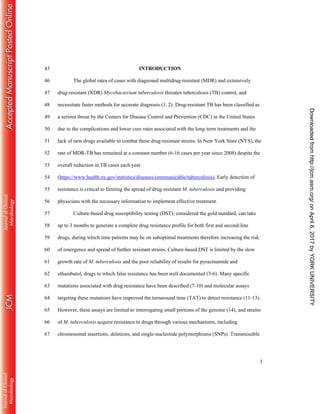 3
INTRODUCTION45
The global rates of cases with diagnosed multidrug-resistant (MDR) and extensively46
drug-resistant (XDR) Mycobacterium tuberculosis threaten tuberculosis (TB) control, and47
necessitate faster methods for accurate diagnosis (1, 2). Drug-resistant TB has been classified as48
a serious threat by the Centers for Disease Control and Prevention (CDC) in the United States49
due to the complications and lower cure rates associated with the long-term treatments and the50
lack of new drugs available to combat these drug-resistant strains. In New York State (NYS), the51
rate of MDR-TB has remained at a constant number (6-16 cases per year since 2008) despite the52
overall reduction in TB cases each year53
(https://www.health.ny.gov/statistics/diseases/communicable/tuberculosis). Early detection of54
resistance is critical to limiting the spread of drug-resistant M. tuberculosis and providing55
physicians with the necessary information to implement effective treatment.56
Culture-based drug susceptibility testing (DST), considered the gold standard, can take57
up to 3 months to generate a complete drug resistance profile for both first and second-line58
drugs, during which time patients may be on suboptimal treatments therefore increasing the risk59
of emergence and spread of further resistant strains. Culture-based DST is limited by the slow60
growth rate of M. tuberculosis and the poor reliability of results for pyrazinamide and61
ethambutol, drugs to which false resistance has been well documented (3-6). Many specific62
mutations associated with drug resistance have been described (7-10) and molecular assays63
targeting these mutations have improved the turnaround time (TAT) to detect resistance (11-13).64
However, these assays are limited to interrogating small portions of the genome (14), and strains65
of M. tuberculosis acquire resistance to drugs through various mechanisms, including66
chromosomal insertions, deletions, and single-nucleotide polymorphisms (SNPs). Transmissible67
onApril6,2017byYORKUNIVERSITYhttp://jcm.asm.org/Downloadedfrom
 