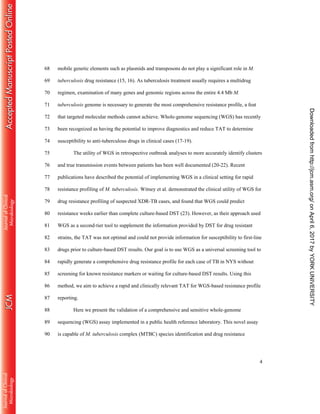 4
mobile genetic elements such as plasmids and transposons do not play a significant role in M.68
tuberculosis drug resistance (15, 16). As tuberculosis treatment usually requires a multidrug69
regimen, examination of many genes and genomic regions across the entire 4.4 Mb M.70
tuberculosis genome is necessary to generate the most comprehensive resistance profile, a feat71
that targeted molecular methods cannot achieve. Whole-genome sequencing (WGS) has recently72
been recognized as having the potential to improve diagnostics and reduce TAT to determine73
susceptibility to anti-tuberculous drugs in clinical cases (17-19).74
The utility of WGS in retrospective outbreak analyses to more accurately identify clusters75
and true transmission events between patients has been well documented (20-22). Recent76
publications have described the potential of implementing WGS in a clinical setting for rapid77
resistance profiling of M. tuberculosis. Witney et al. demonstrated the clinical utility of WGS for78
drug resistance profiling of suspected XDR-TB cases, and found that WGS could predict79
resistance weeks earlier than complete culture-based DST (23). However, as their approach used80
WGS as a second-tier tool to supplement the information provided by DST for drug resistant81
strains, the TAT was not optimal and could not provide information for susceptibility to first-line82
drugs prior to culture-based DST results. Our goal is to use WGS as a universal screening tool to83
rapidly generate a comprehensive drug resistance profile for each case of TB in NYS without84
screening for known resistance markers or waiting for culture-based DST results. Using this85
method, we aim to achieve a rapid and clinically relevant TAT for WGS-based resistance profile86
reporting.87
Here we present the validation of a comprehensive and sensitive whole-genome88
sequencing (WGS) assay implemented in a public health reference laboratory. This novel assay89
is capable of M. tuberculosis complex (MTBC) species identification and drug resistance90
onApril6,2017byYORKUNIVERSITYhttp://jcm.asm.org/Downloadedfrom
 