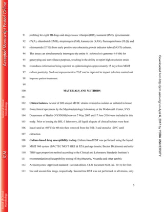 5
profiling for eight TB drugs and drug classes: rifampin (RIF), isoniazid (INH), pyrazinamide91
(PZA), ethambutol (EMB), streptomycin (SM), kanamycin (KAN), fluoroquinolones (FLQ), and92
ethionamide (ETH)) from early positive mycobacteria growth indicator tubes (MGIT) cultures.93
This assay can simultaneously interrogate the entire M. tuberculosis genome (4.4 Mb) for94
genotyping and surveillance purposes, resulting in the ability to report high-resolution strain95
relatedness information being reported to epidemiologists approximately 15 days from MGIT96
culture positivity. Such an improvement in TAT can be expected to impact infection control and97
improve patient treatment.98
99
MATERIALS AND METHODS100
101
Clinical isolates. A total of 608 unique MTBC strains received as isolates or cultured in-house102
from clinical specimens by the Mycobacteriology Laboratory at the Wadsworth Center, NYS103
Department of Health (NYSDOH) between 7 May 2007 and 17 June 2016 were included in this104
study. Prior to leaving the BSL-3 laboratory, all liquid aliquots of clinical isolates were heat105
inactivated at ≥80°C for 60 min then removed from the BSL-3 and stored at -20°C until106
extraction.107
Culture-based drug susceptibility testing. Culture-based DST was performed using the liquid108
MGIT 960 system (BACTEC MGIT SIRE & PZA package inserts; Becton Dickinson) and solid109
7H10 agar proportion method according to the Clinical and Laboratory Standards Institute’s110
recommendations (Susceptibility testing of Mycobacteria, Nocardia and other aerobic111
Actinomycetes: Approved standard—second edition. CLSI document M24-A2. 2011) for first-112
line and second-line drugs, respectively. Second-line DST was not performed on all strains, only113
onApril6,2017byYORKUNIVERSITYhttp://jcm.asm.org/Downloadedfrom
 