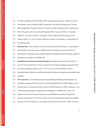 6
for strains exhibiting resistance to INH or RIF, or upon physician request. Isolates received in114
the laboratory were re-cultured in MGIT media prior to first-line DST being set up. First-line115
DST includes RIF (1.0 ug/mL), INH (0.1, 0.4 ug/mL), EMB (5.0 ug/mL), SM (1.0 ug/mL), and116
PZA (100 ug/mL), while second-line DST includes RIF (1.0 ug/mL), INH (0.2, 1.0 ug/mL),117
EMB (5.0, 10.0 ug/mL), SM (2.0, 10.0 ug/mL), ETH (5.0 ug/mL), KAN (5.0 ug/mL), and118
ofloxacin (OFL) (1.0, 2.0, 4.0 ug/mL). Ofloxacin is used in our laboratory as a representative of119
the FLQ drug class.120
Real-time PCR. Prior to WGS, an in-house developed real-time PCR assay (11) was utilized to121
detect MTBC in all samples received. MTBC species identification accuracy by WGS was122
determined by comparing results to another laboratory developed real-time PCR assay capable of123
identifying six members of the MTBC (24).124
Identification of resistance-associated mutations. Pyrosequencing of the rpoB (n=44) (11),125
katG (n=36), inhA-promoter (n=18), gyrA and gyrB (n=13) genes and Sanger sequencing of the126
pncA & pncA upstream region (n=22), rrs (n=11), rpsL (n=26), and embB (n=27) were127
performed during validation to confirm the presence or absence of mutations used to predict drug128
resistance.129
DNA extraction. A novel DNA extraction, termed InstaGene/FastPrep (IG/FP) method, was130
developed and optimized for the extraction of WGS-suitable DNA from MTBC cultures, with a131
particular focus on early positive MGIT cultures with little biomass. In a BSL-2 laboratory, 1 mL132
of heat-inactivated samples was pelleted by centrifugation at 15,000 rpm for 15 min. Two-133
hundred microliters of well-mixed InstaGene matrix (BioRad) was added to the pellet and134
samples were heated at 56°C for 30 min. Three sterile 3-mm diameter glass beads were added to135
each tube. After vortexing for 10 s, the samples were boiled in a heat block at 100°C for 20 min136
onApril6,2017byYORKUNIVERSITYhttp://jcm.asm.org/Downloadedfrom
 