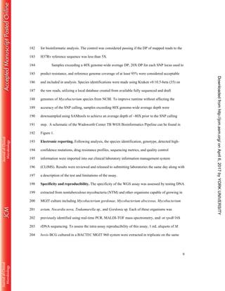 9
for bioinformatic analysis. The control was considered passing if the DP of mapped reads to the182
H37Rv reference sequence was less than 5X.183
Samples exceeding a 40X genome-wide average DP, 20X DP for each SNP locus used to184
predict resistance, and reference genome coverage of at least 95% were considered acceptable185
and included in analysis. Species identifications were made using Kraken v0.10.5-beta (35) on186
the raw reads, utilizing a local database created from available fully sequenced and draft187
genomes of Mycobacterium species from NCBI. To improve runtime without affecting the188
accuracy of the SNP calling, samples exceeding 80X genome-wide average depth were189
downsampled using SAMtools to achieve an average depth of ~80X prior to the SNP calling190
step. A schematic of the Wadsworth Center TB WGS Bioinformatics Pipeline can be found in191
Figure 1.192
Electronic reporting. Following analysis, the species identification, genotype, detected high-193
confidence mutations, drug resistance profiles, sequencing metrics, and quality control194
information were imported into our clinical laboratory information management system195
(CLIMS). Results were reviewed and released to submitting laboratories the same day along with196
a description of the test and limitations of the assay.197
Specificity and reproducibility. The specificity of the WGS assay was assessed by testing DNA198
extracted from nontuberculous mycobacteria (NTM) and other organisms capable of growing in199
MGIT culture including Mycobacterium gordonae, Mycobacterium abscessus, Mycobacterium200
avium, Nocardia nova, Tsukamurella sp., and Gordonia sp. Each of these organisms was201
previously identified using real-time PCR, MALDI-TOF mass spectrometry, and/ or rpoB/16S202
rDNA sequencing. To assess the intra-assay reproducibility of this assay, 1 mL aliquots of M.203
bovis-BCG cultured in a BACTEC MGIT 960 system were extracted in triplicate on the same204
onApril6,2017byYORKUNIVERSITYhttp://jcm.asm.org/Downloadedfrom
 