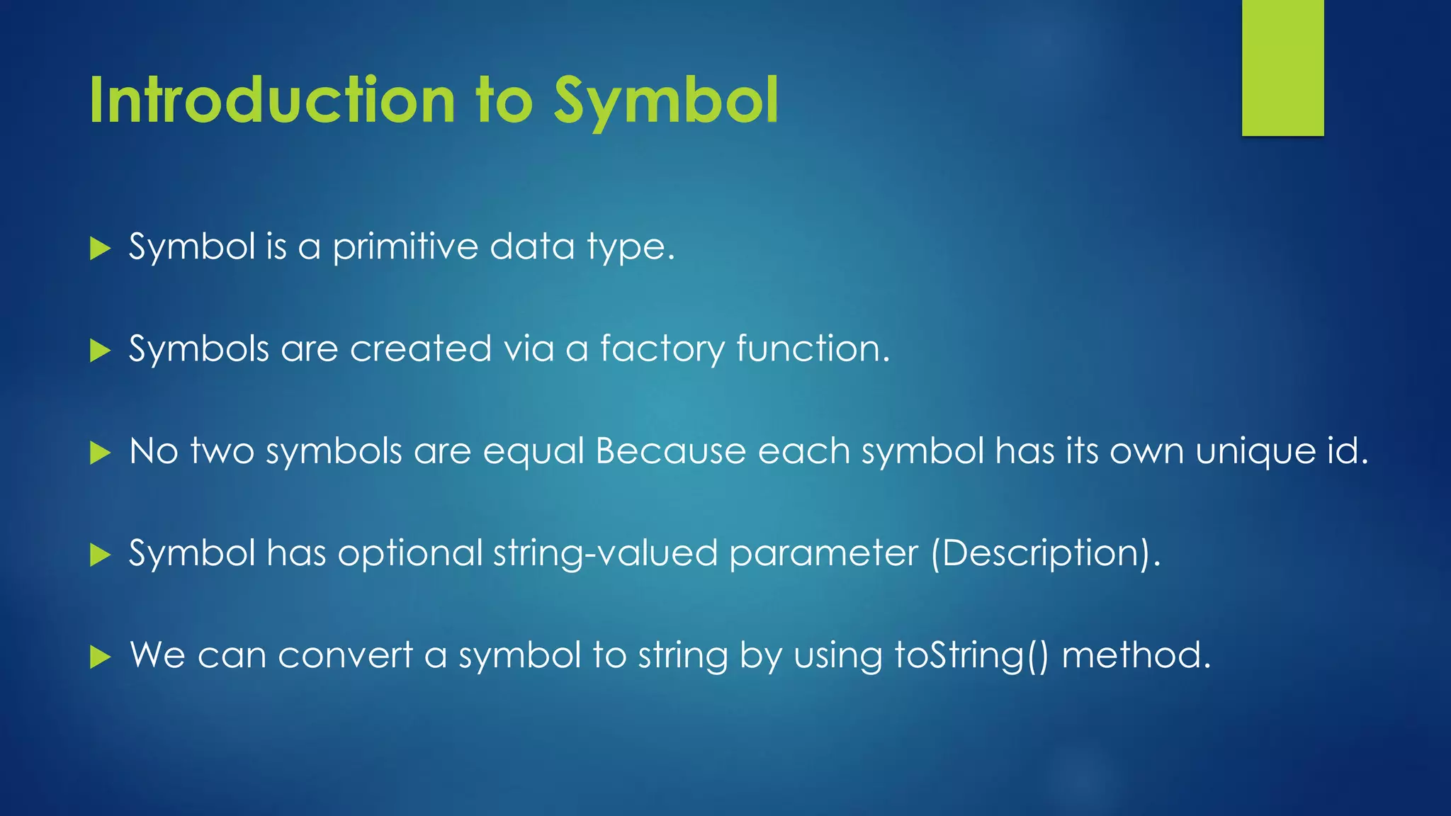 Introduction to Symbol Symbol is a primitive data type. Symbols are created via a factory function. No two symbols are equal Because each symbol has its own unique id. Symbol has optional string-valued parameter (Description). We can convert a symbol to string by using toString() method.