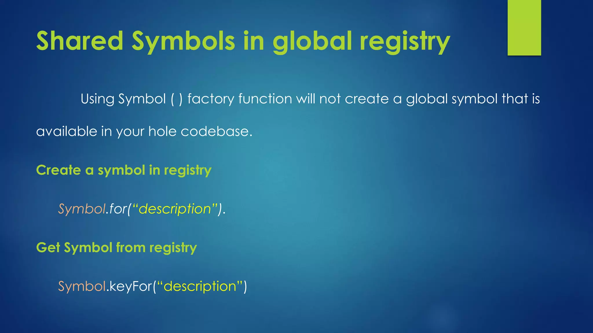 Shared Symbols in global registry Using Symbol ( ) factory function will not create a global symbol that is available in your hole codebase. Create a symbol in registry Symbol.for(“description”). Get Symbol from registry Symbol.keyFor(“description”)