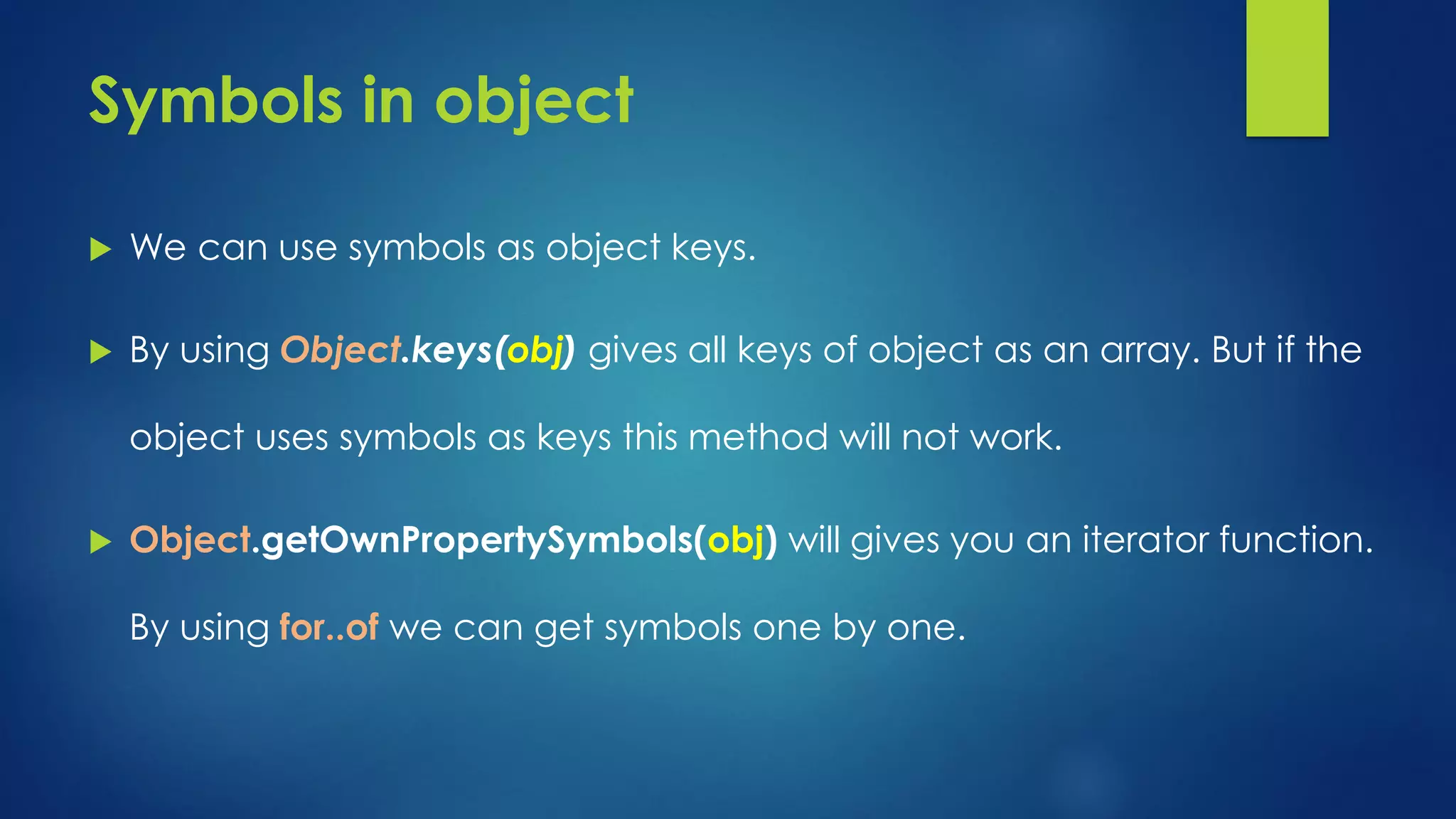 Symbols in object We can use symbols as object keys. By using Object.keys(obj) gives all keys of object as an array. But if the object uses symbols as keys this method will not work. Object.getOwnPropertySymbols(obj) will gives you an iterator function. By using for..of we can get symbols one by one.