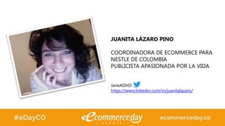 JUANITA LÁZARO PINO
COORDINADORA DE ECOMMERCE PARA
NESTLE DE COLOMBIA
PUBLICISTA APASIONADA POR LA VIDA
JaneADHD
https://www.linkedin.com/in/juanitalazaro/
 