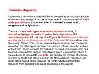 Uranium Deposits
Uranium is a very dense metal which can be used as an abundant source
of concentrated energy. It occurs in most rocks in concentrations of 2 to 4
parts per million and is as common in the earth's crust as tin,
tungsten and molybdenum.
.
There are three main types of uranium deposits including 1.
unconformity-type deposits, 2. paleoplacer deposits and 3.
sandstone-type (roll front) deposits (Figure 1). Sandstone-type deposits
are abundant in sedimentary rocks of the Colorado Plateau and found on
the Navajo Nation. This type of uranium deposit is easier and cheaper to
mine than the other types because the uranium is found near the surface
of the Earth. These deposits formed when oxidized groundwater that had
leached uranium from surface rocks flowed down into aquifers, where it
was reduced to precipitate uraninite, the primary ore mineral of uranium.
In some deposits, like those found on the Navajo Nation, reduction took
place along curved zones know as roll-fronts, which represent the
transition from oxidized to reduced conditions in the aquifer.
 