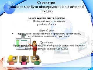 Структура 
(ліцей не має бути відокремлений від основної 
школи)
Базова середня освіта (5 років)
• Особливий акцент на вивчені
української мови
Перший цикл
• Зорінтувати і зацікавити учня в предметах, сферах знань,
передбачених навчальною програмою
Другий цикл
Предметний, частина предметів обирається самостійно закладом
Результати навчань оцінюються в ДПА
 