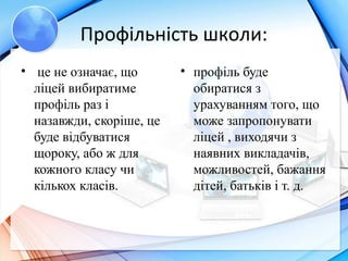 Профільність школи:
• це не означає, що
ліцей вибиратиме
профіль раз і
назавжди, скоріше, це
буде відбуватися
щороку, або ж для
кожного класу чи
кількох класів.
• профіль буде
обиратися з
урахуванням того, що
може запропонувати
ліцей , виходячи з
наявних викладачів,
можливостей, бажання
дітей, батьків і т. д.
 