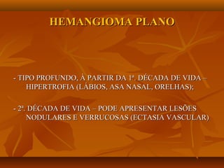 HEMANGIOMA PLANOHEMANGIOMA PLANO
- TIPO PROFUNDO, À PARTIR DA 1ª. DÉCADA DE VIDA –- TIPO PROFUNDO, À PARTIR DA 1ª. DÉCADA DE VIDA –
HIPERTROFIA (LÁBIOS, ASA NASAL, ORELHAS);HIPERTROFIA (LÁBIOS, ASA NASAL, ORELHAS);
- 2ª. DÉCADA DE VIDA – PODE APRESENTAR LESÕES- 2ª. DÉCADA DE VIDA – PODE APRESENTAR LESÕES
NODULARES E VERRUCOSAS (ECTASIA VASCULAR)NODULARES E VERRUCOSAS (ECTASIA VASCULAR)
 