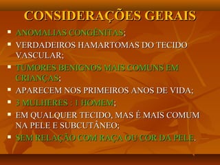 CONSIDERAÇÕES GERAISCONSIDERAÇÕES GERAIS
 ANOMALIAS CONGÊNITASANOMALIAS CONGÊNITAS;;
 VERDADEIROS HAMARTOMAS DO TECIDOVERDADEIROS HAMARTOMAS DO TECIDO
VASCULAR;VASCULAR;
 TUMORES BENIGNOS MAIS COMUNS EMTUMORES BENIGNOS MAIS COMUNS EM
CRIANÇASCRIANÇAS;;
 APARECEM NOS PRIMEIROS ANOS DE VIDA;APARECEM NOS PRIMEIROS ANOS DE VIDA;
 3 MULHERES : 1 HOMEM3 MULHERES : 1 HOMEM;;
 EM QUALQUER TECIDO, MAS É MAIS COMUMEM QUALQUER TECIDO, MAS É MAIS COMUM
NA PELE E SUBCUTÂNEO;NA PELE E SUBCUTÂNEO;
 SEM RELAÇÃO COM RAÇA OU COR DA PELESEM RELAÇÃO COM RAÇA OU COR DA PELE..
 