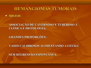 HEMANGIOMAS TUMORAISHEMANGIOMAS TUMORAIS
 MISTOSMISTOS
- ASSOCIAÇÃO DE CAVERNOSO E TUBEROSO ÀASSOCIAÇÃO DE CAVERNOSO E TUBEROSO À
CLÍNICA E HISTOLOGIA;CLÍNICA E HISTOLOGIA;
- GRANDES PROPORÇÕES;GRANDES PROPORÇÕES;
- VASOS CALIBROSOS ALIMENTANDO A LESÃO;VASOS CALIBROSOS ALIMENTANDO A LESÃO;
- SEM REGRESSÃO ESPONTÂNEA.SEM REGRESSÃO ESPONTÂNEA.
 