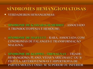 SÍNDROMES HEMANGIOMATOSASSÍNDROMES HEMANGIOMATOSAS
 VERDADEIROS HEMANGIOMAS:VERDADEIROS HEMANGIOMAS:
1.1. SÍNDROME DE KASSABACH-MERRITSÍNDROME DE KASSABACH-MERRIT – ASSOCIADO– ASSOCIADO
À TRONBOCITOPENIA E HEMÓLISE;À TRONBOCITOPENIA E HEMÓLISE;
2.2. SÍNDROME DE MAFUCCISÍNDROME DE MAFUCCI – RARA, ASSOCIADA COM– RARA, ASSOCIADA COM
CONDROMAS DE FALANGES E TRANSFORMAÇÃOCONDROMAS DE FALANGES E TRANSFORMAÇÃO
MALIGNA;MALIGNA;
3.3. SÍNDROME DE KLIPPEL –TRENAUNAYSÍNDROME DE KLIPPEL –TRENAUNAY – TRÍADE:– TRÍADE:
HEMANGIOMA PLANO, VEIAS VARICOSAS C/ OU S/HEMANGIOMA PLANO, VEIAS VARICOSAS C/ OU S/
FÍSTULA ARTÉRIOVENOSAS E HIPERTROFIA DEFÍSTULA ARTÉRIOVENOSAS E HIPERTROFIA DE
PARTES MOLES E OSSO. M. SUPERIOR OU INFERIORPARTES MOLES E OSSO. M. SUPERIOR OU INFERIOR
 