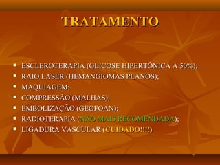 TRATAMENTOTRATAMENTO
 ESCLEROTERAPIA (GLICOSE HIPERTÔNICA A 50%);ESCLEROTERAPIA (GLICOSE HIPERTÔNICA A 50%);
 RAIO LASER (HEMANGIOMAS PLANOS);RAIO LASER (HEMANGIOMAS PLANOS);
 MAQUIAGEM;MAQUIAGEM;
 COMPRESSÃO (MALHAS);COMPRESSÃO (MALHAS);
 EMBOLIZAÇÃO (GEOFOAN);EMBOLIZAÇÃO (GEOFOAN);
 RADIOTERAPIA (RADIOTERAPIA (NÃO MAIS RECOMENDADANÃO MAIS RECOMENDADA););
 LIGADURA VASCULAR (LIGADURA VASCULAR (CUIDADO!!!!)CUIDADO!!!!)
 