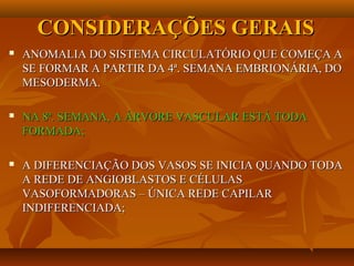 CONSIDERAÇÕES GERAISCONSIDERAÇÕES GERAIS
 ANOMALIA DO SISTEMA CIRCULATÓRIO QUE COMEÇA AANOMALIA DO SISTEMA CIRCULATÓRIO QUE COMEÇA A
SE FORMAR A PARTIR DA 4ª. SEMANA EMBRIONÁRIA, DOSE FORMAR A PARTIR DA 4ª. SEMANA EMBRIONÁRIA, DO
MESODERMA.MESODERMA.
 NA 8ª. SEMANA, A ÁRVORE VASCULAR ESTÁ TODANA 8ª. SEMANA, A ÁRVORE VASCULAR ESTÁ TODA
FORMADA;FORMADA;
 A DIFERENCIAÇÃO DOS VASOS SE INICIA QUANDO TODAA DIFERENCIAÇÃO DOS VASOS SE INICIA QUANDO TODA
A REDE DE ANGIOBLASTOS E CÉLULASA REDE DE ANGIOBLASTOS E CÉLULAS
VASOFORMADORAS – ÚNICA REDE CAPILARVASOFORMADORAS – ÚNICA REDE CAPILAR
INDIFERENCIADA;INDIFERENCIADA;
 