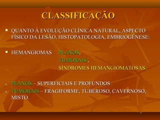 CLASSIFICAÇÃOCLASSIFICAÇÃO
 QUANTO À EVOLUÇÃO CLÍNICA NATURAL, ASPECTOQUANTO À EVOLUÇÃO CLÍNICA NATURAL, ASPECTO
FÍSICO DA LESÃO, HISTOPATOLOGIA, EMBRIOGÊNESE:FÍSICO DA LESÃO, HISTOPATOLOGIA, EMBRIOGÊNESE:
 HEMANGIOMASHEMANGIOMAS PLANOSPLANOS,,
TUMORAISTUMORAIS ,,
SÍNDROMES HEMANGIOMATOSASSÍNDROMES HEMANGIOMATOSAS..
a.a. PLANOSPLANOS – SUPERFICIAIS E PROFUNDOS– SUPERFICIAIS E PROFUNDOS
b.b. TUMORAISTUMORAIS – FRAGIFORME, TUBEROSO, CAVERNOSO,– FRAGIFORME, TUBEROSO, CAVERNOSO,
MISTO.MISTO.
 