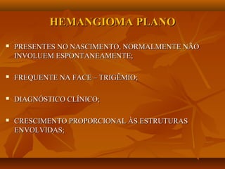 HEMANGIOMA PLANOHEMANGIOMA PLANO
 PRESENTES NO NASCIMENTO, NORMALMENTE NÃOPRESENTES NO NASCIMENTO, NORMALMENTE NÃO
INVOLUEM ESPONTANEAMENTE;INVOLUEM ESPONTANEAMENTE;
 FREQUENTE NA FACE – TRIGÊMIO;FREQUENTE NA FACE – TRIGÊMIO;
 DIAGNÓSTICO CLÍNICO;DIAGNÓSTICO CLÍNICO;
 CRESCIMENTO PROPORCIONAL ÀS ESTRUTURASCRESCIMENTO PROPORCIONAL ÀS ESTRUTURAS
ENVOLVIDAS;ENVOLVIDAS;
 