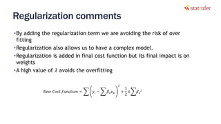 Regularization comments
•By adding the regularization term we are avoiding the risk of over
fitting
•Regularization also allows us to have a complex model.
•Regularization is added in final cost function but its final impact is on
weights
•A high value of 𝜆 avoids the overfitting
13
𝑁𝑒𝑤 𝐶𝑜𝑠𝑡 𝑓𝑢𝑛𝑐𝑡𝑖𝑜𝑛 = ෍ 𝑦𝑖 − ෍ 𝛽 𝑘 𝑥 𝑘𝑖
2
+
1
2
𝜆 ෍𝛽 𝑘
2
 