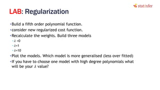 LAB: Regularization
•Build a fifth order polynomial function.
•consider new regularized cost function.
•Recalculate the weights. Build three models
• 𝜆 =0
• 𝜆=1
• 𝜆=10
•Plot the models. Which model is more generalised (less over fitted)
•If you have to choose one model with high degree polynomials what
will be your 𝜆 value?
14
 