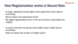 How Regularization works in Neural Nets
•In linear regression having higher order polynomial terms lead to
overfitting.
•Did we reduce the polynomial terms?
•We added regularization term in the cost function recalculated the
weights.
•In neural networks having too many hidden layers might lead to
overfitting.
•Shall we reduce the number of hidden layers?
21
 