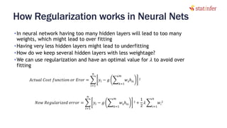 How Regularization works in Neural Nets
•In neural network having too many hidden layers will lead to too many
weights, which might lead to over fitting
•Having very less hidden layers might lead to underfitting
•How do we keep several hidden layers with less weightage?
•We can use regularization and have an optimal value for 𝜆 to avoid over
fitting
22
𝐴𝑐𝑡𝑢𝑎𝑙 𝐶𝑜𝑠𝑡 𝑓𝑢𝑛𝑐𝑡𝑖𝑜𝑛 𝑜𝑟 𝐸𝑟𝑜𝑟 = ෍
𝑖=1
𝑛
𝑦𝑖 − 𝑔 ෍
𝑘=1
𝑚
𝑤 𝑘ℎ 𝑘𝑖
2
𝑁𝑒𝑤 𝑅𝑒𝑔𝑢𝑙𝑎𝑟𝑖𝑧𝑒𝑑 𝑒𝑟𝑟𝑜𝑟 = ෍
𝑖=1
𝑛
𝑦𝑖 − 𝑔 ෍
𝑘=1
𝑚
𝑤 𝑘ℎ 𝑘𝑖
2 +
1
2
𝜆 ෍
𝑖=1
𝑛
𝑤𝑖
2
 