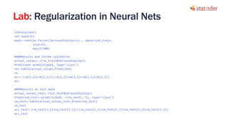 Lab: Regularization in Neural Nets
library(nnet)
set.seed(35)
mod1<-nnet(as.factor(SeriousDlqin2yrs)~., data=risk_train,
size=15,
maxit=500)
####Results and Intime validation
actual_values<-risk_train$SeriousDlqin2yrs
Predicted<-predict(mod1, type="class")
cm<-table(actual_values,Predicted)
cm
acc<-(cm[1,1]+cm[2,2])/(cm[1,1]+cm[1,2]+cm[2,1]+cm[2,2])
acc
####Results on test data
actual_values_test<-risk_test$SeriousDlqin2yrs
Predicted_test<-predict(mod1, risk_test[,-1], type="class")
cm_test<-table(actual_values_test,Predicted_test)
cm_test
acc_test<-(cm_test[1,1]+cm_test[2,2])/(cm_test[1,1]+cm_test[1,2]+cm_test[2,1]+cm_test[2,2])
acc_test
28
 