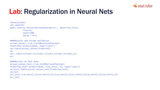 Lab: Regularization in Neural Nets
library(nnet)
set.seed(35)
mod1<-nnet(as.factor(SeriousDlqin2yrs)~., data=risk_train,
size=15,
maxit=500,
decay = 0.5)
####Results and Intime validation
actual_values<-risk_train$SeriousDlqin2yrs
Predicted<-predict(mod1, type="class")
cm<-table(actual_values,Predicted)
cm
acc<-(cm[1,1]+cm[2,2])/(cm[1,1]+cm[1,2]+cm[2,1]+cm[2,2])
acc
####Results on test data
actual_values_test<-risk_test$SeriousDlqin2yrs
Predicted_test<-predict(mod1, risk_test[,-1], type="class")
cm_test<-table(actual_values_test,Predicted_test)
cm_test
acc_test<-(cm_test[1,1]+cm_test[2,2])/(cm_test[1,1]+cm_test[1,2]+cm_test[2,1]+cm_test[2,2])
acc_test 29
 