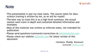 Note
•This presentation is just my class notes. The course notes for data
science training is written by me, as an aid for myself.
•The best way to treat this is as a high-level summary; the actual
session went more in depth and contained detailed information and
examples
•Most of this material was written as informal notes, not intended for
publication
•Please send questions/comments/corrections to info@statinfer.com
•Please check our website statinfer.com for latest version of this
document
-Venkata Reddy Konasani
(Cofounder statinfer.com)
statinfer.com
3
 