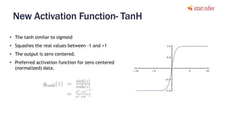 New Activation Function- TanH
35
• The tanh similar to sigmoid
• Squashes the real values between -1 and +1
• The output is zero centered.
• Preferred activation function for zero centered
(normalized) data.
 
