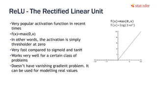 ReLU - The Rectified Linear Unit
•Very popular activation function in recent
times
•f(x)=max(0,x)
•In other words, the activation is simply
thresholder at zero
•Very fast compared to sigmoid and tanH
•Works very well for a certain class of
problems
•Doesn’t have vanishing gradient problem. It
can be used for modelling real values
41
f(x)=max(0,x)
f(x)=log(1+ex)
 