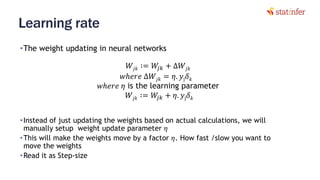 Learning rate
•The weight updating in neural networks
45
𝑊𝑗𝑘 ∶= 𝑊𝑗𝑘 + ∆𝑊𝑗𝑘
𝑤ℎ𝑒𝑟𝑒 ∆𝑊𝑗𝑘 = 𝜂. 𝑦j 𝛿 𝑘
𝑤ℎ𝑒𝑟𝑒 𝜂 is the learning parameter
𝑊𝑗𝑘 ∶= 𝑊𝑗𝑘 + 𝜂. 𝑦j 𝛿 𝑘
•Instead of just updating the weights based on actual calculations, we will
manually setup weight update parameter 𝜂
•This will make the weights move by a factor 𝜂. How fast /slow you want to
move the weights
•Read it as Step-size
 