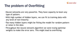 The problem of Overfitting
•Neural networks are very powerful. They have capacity to learn any
type of pattern.
•With high number of hidden layers, we can fit to training data with
any level of non-linearity
•Too many hidden layers might be fitting the model for random pattern
or noise in the data
•Throughout the neural network algorithm we were trying optimise
weights to make the error zero. This might lead to overfitting
6
 