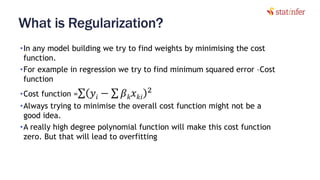 What is Regularization?
•In any model building we try to find weights by minimising the cost
function.
•For example in regression we try to find minimum squared error –Cost
function
•Cost function =σ 𝑦𝑖 − σ 𝛽 𝑘 𝑥 𝑘𝑖
2
•Always trying to minimise the overall cost function might not be a
good idea.
•A really high degree polynomial function will make this cost function
zero. But that will lead to overfitting
8
 
