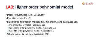 LAB: Higher order polynomial model
•Data: Regular/Reg_Sim_Data1.csv
•Plot the points X vs Y
•Build three regression models m1, m2 and m3 and calculate SSE
• m1: simple linear model – Calculate SSE
• m2: Second order polynomial model – Calculate SSE
• m3: Fifth order polynomial model – Calculate SSE
•Which model is the best based on SSE.
9
 