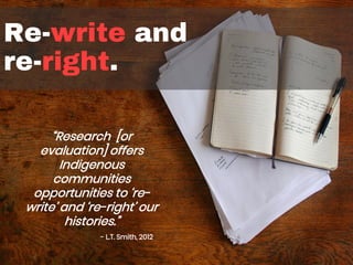 Re-write and
re-right.
“Research [or
evaluation] offers
Indigenous
communities
opportunities to ‘re-
write’ and ‘re-right’ our
histories.”
- L.T. Smith, 2012
 