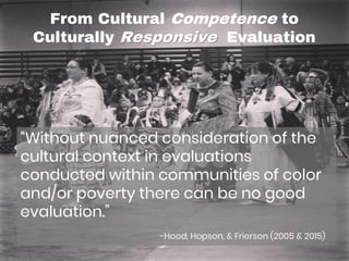 From Cultural Competence to
Culturally Responsive Evaluation
“Without nuanced consideration of the
cultural context in evaluations
conducted within communities of color
and/or poverty there can be no good
evaluation.”
-Hood, Hopson, & Frierson (2005 & 2015)
 
