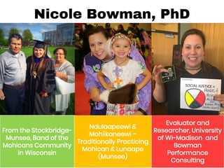 Nicole Bowman, PhD
From the Stockbridge-
Munsee, Band of the
Mohicans Community
in Wisconsin
Ndulaapeewi &
Mohiikaneewi –
Traditionally Practicing
Mohican & Lunaape
(Munsee)
Evaluator and
Researcher, University
of WI-Madison and
Bowman
Performance
Consulting
 