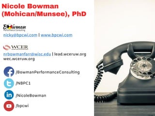 Nicole Bowman
(Mohican/Munsee), PhD
/BowmanPerformanceConsulting
/NBPC1
/NicoleBowman
/bpcwi
nicky@bpcwi.com | www.bpcwi.com
nrbowmanfarr@wisc.edu | lead.wceruw.org
wec.wceruw.org
 