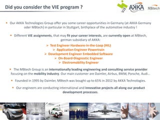 10.10.2017
 Our AKKA Technologies Group offer you some career opportunities in Germany (at AKKA Germany
oder MBtech) in particular in Stuttgart, birthplace of the automotive industry !
 Different VIE assignments, that may fit your career interests, are currently open at MBtech,
german subsidiary of AKKA:
 Test Engineer Hardware-in-the-Loop (HIL)
 Application Engineer Powertrain
 Development Engineer Embedded Software
 On-Board-Diagnostic Engineer
 Electromobility Engineer
 The MBtech Group is an internationally leading engineering and consulting service provider
focusing on the mobility industry. Our main customer are Daimler, Airbus, BMW, Porsche, Audi…
 Founded in 1995 by Daimler, MBtech was bought up to 65% in 2012 by AKKA Technologies.
 Our engineers are conducting international and innovative projects all along our product
development processes.
Did you consider the VIE program ?
Coralie Besson VIE Program Coordinator, MBtech Group, AKKA Technologies
 