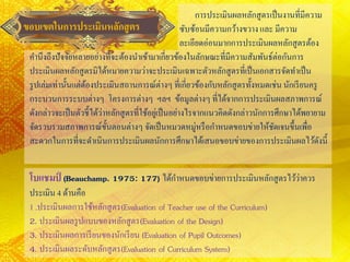 ขอบเขตในการประเมินหลักสูตร
การประเมินผลหลักสูตรเป็นงานที่มีความ
ซับซ้อนมีความกว้างขวางและ มีความ
ละเอียดอ่อนมากการประเมินผลหลักสูตรต้อง
คานึงถึงปัจจัยหลายอย่างที่จะต้องนาเข้ามาเกี่ยวข้องในลักษณะที่มีความสัมพันธ์ต่อกันการ
ประเมินผลหลักสูตรมิได้หมายความว่าจะประเมินเฉพาะตัวหลักสูตรที่เป็นเอกสารจัดทาเป็น
รูปเล่มเท่านั้นแต่ต้องประเมินสถานการณ์ต่างๆ ที่เกี่ยวข้องกับหลักสูตรทั้งหมดเช่น นักเรียนครู
กระบวนการระบบต่างๆ โครงการต่างๆ ฯลฯ ข้อมูลต่างๆ ที่ได้จากการประเมินผลสภาพการณ์
ดังกล่าวจะเป็นตัวชี้ได้ว่าหลักสูตรที่ใช้อยู่เป็นอย่างไรจากแนวคิดดังกล่าวนักการศึกษาได้พยายาม
จัดรวบรวมสภาพการณ์ขั้นตอนต่างๆ จัดเป็นหมวดหมู่หรือกาหนดขอบข่ายให้ชัดเจนขึ้นเพื่อ
สะดวกในการที่จะดาเนินการประเมินผลนักการศึกษาได้เสนอขอบข่ายของการประเมินผลไว้ดังนี้
โบแชมป์ (Beauchamp. 1975: 177) ได้กาหนดขอบข่ายการประเมินหลักสูตรไว้ว่าควร
ประเมิน 4 ด้านคือ
1 .ประเมินผลการใช้หลักสูตร(Evaluation of Teacher use of the Curriculum)
2. ประเมินผลรูปแบบของหลักสูตร(Evaluation of the Design)
3. ประเมินผลการเรียนของนักเรียน (Evaluation of Pupil Outcomes)
4. ประเมินผลระดับหลักสูตร(Evaluation of Curriculum System)
 