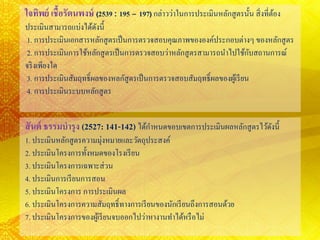 ใจทิพย์ เชื้อรัตนพงษ์ (2539 : 195 – 197) กล่าวว่าในการประเมินหลักสูตรนั้น สิ่งที่ต้อง
ประเมินสามารถแบ่งได้ดังนี้
1. การประเมินเอกสารหลักสูตรเป็นการตรวจสอบคุณภาพขององค์ประกอบต่างๆ ของหลักสูตร
2. การประเมินการใช้หลักสูตรเป็นการตรวจสอบว่าหลักสูตรสามารถนาไปใช้กับสถานการณ์
จริงเพียงใด
3. การประเมินสัมฤทธิ์ผลของหลกัสูตรเป็นการตรวจสอบสัมฤทธิ์ผลของผู้เรียน
4. การประเมินระบบหลักสูตร
สันต์ ธรรมบารุง (2527: 141-142) ได้กาหนดขอบเขตการประเมินผลหลักสูตรไว้ดังนี้
1. ประเมินหลักสูตรความมุ่งหมายและวัตถุประสงค์
2. ประเมินโครงการทั้งหมดของโรงเรียน
3. ประเมินโครงการเฉพาะส่วน
4. ประเมินการเรียนการสอน
5. ประเมินโครงการ การประเมินผล
6. ประเมินโครงการความสัมฤทธิ์ทางการเรียนของนักเรียนถึงการสอนด้วย
7. ประเมินโครงการของผู้เรียนจบออกไปว่าหางานทาได้หรือไม่
 