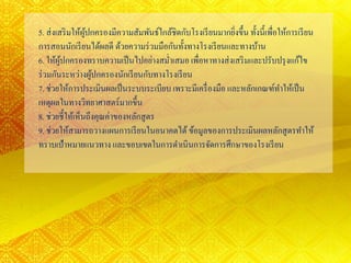 5. ส่งเสริมให้ผู้ปกครองมีความสัมพันธ์ใกล้ชิดกับโรงเรียนมากยิ่งขึ้น ทั้งนี้เพื่อให้การเรียน
การสอนนักเรียนได้ผลดี ด้วยความร่วมมือกันทั้งทางโรงเรียนและทางบ้าน
6. ให้ผู้ปกครองทราบความเป็นไปอย่างสม่าเสมอ เพื่อหาทางส่งเสริมและปรับปรุงแก้ไข
ร่วมกันระหว่างผู้ปกครองนักเรียนกับทางโรงเรียน
7. ช่วยให้การประเมินผลเป็นระบบระเบียบ เพราะมีเครื่องมือ และหลักเกณฑ์ทาให้เป็น
เหตุผลในทางวิทยาศาสตร์มากขึ้น
8. ช่วยชี้ให้เห็นถึงคุณค่าของหลักสูตร
9. ช่วยให้สามารถวางแผนการเรียนในอนาคตได้ ข้อมูลของการประเมินผลหลักสูตรทาให้
ทราบเป้าหมายแนวทาง และขอบเขตในการดาเนินการจัดการศึกษาของโรงเรียน
 